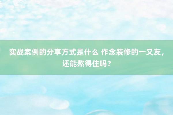 实战案例的分享方式是什么 作念装修的一又友，还能熬得住吗？