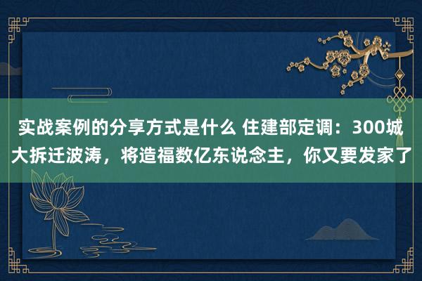 实战案例的分享方式是什么 住建部定调：300城大拆迁波涛，将造福数亿东说念主，你又要发家了