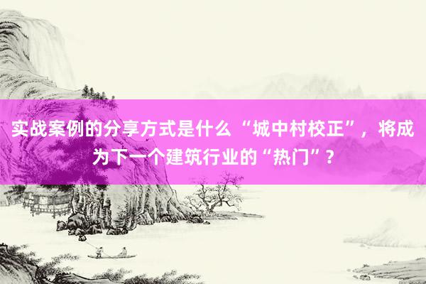 实战案例的分享方式是什么 “城中村校正”，将成为下一个建筑行业的“热门”？