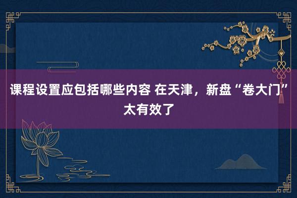 课程设置应包括哪些内容 在天津，新盘“卷大门”太有效了