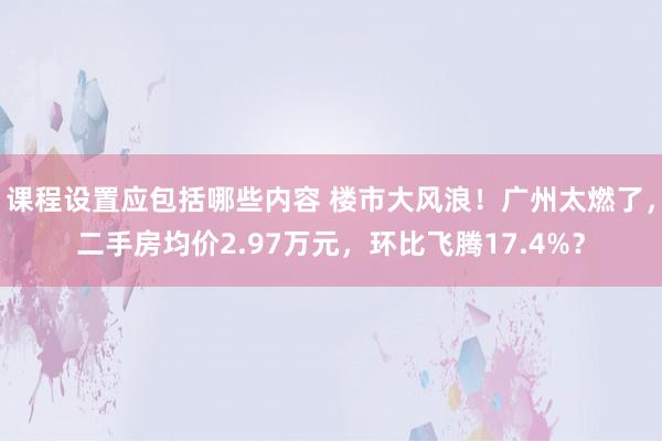 课程设置应包括哪些内容 楼市大风浪！广州太燃了，二手房均价2.97万元，环比飞腾17.4%？