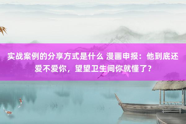 实战案例的分享方式是什么 漫画申报：他到底还爱不爱你，望望卫生间你就懂了？