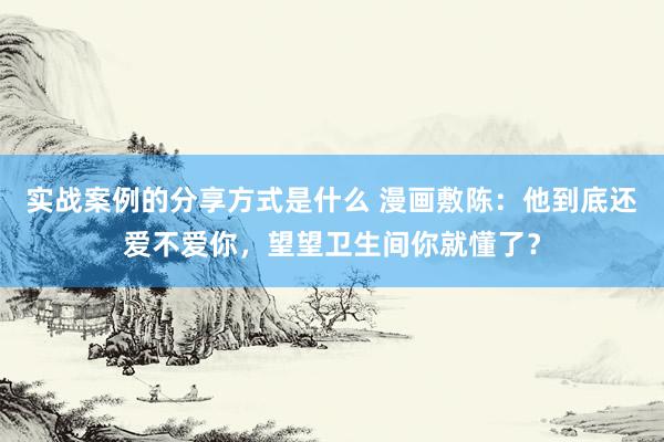 实战案例的分享方式是什么 漫画敷陈：他到底还爱不爱你，望望卫生间你就懂了？