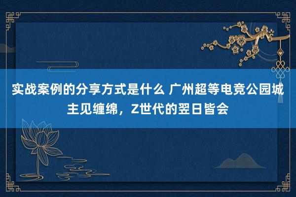 实战案例的分享方式是什么 广州超等电竞公园城主见缠绵，Z世代的翌日皆会