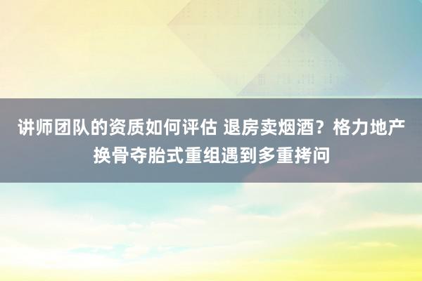 讲师团队的资质如何评估 退房卖烟酒？格力地产换骨夺胎式重组遇到多重拷问