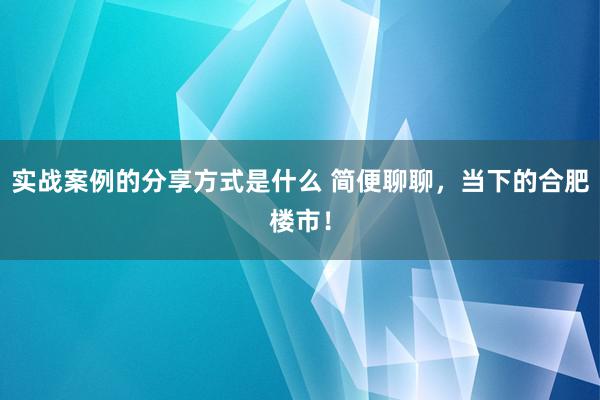 实战案例的分享方式是什么 简便聊聊，当下的合肥楼市！