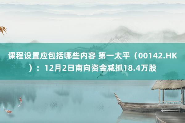 课程设置应包括哪些内容 第一太平（00142.HK）：12月2日南向资金减抓18.4万股