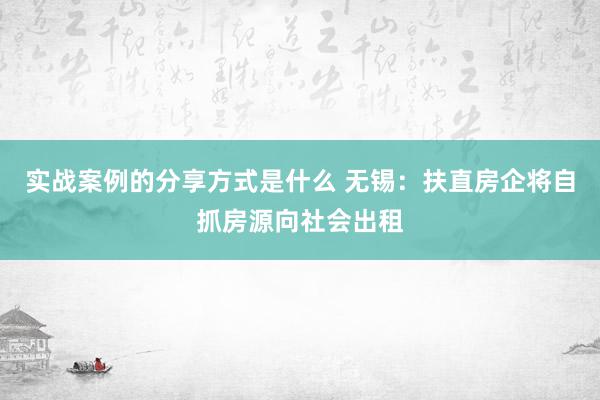 实战案例的分享方式是什么 无锡：扶直房企将自抓房源向社会出租