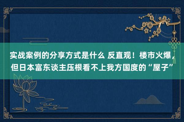 实战案例的分享方式是什么 反直观！楼市火爆，但日本富东谈主压根看不上我方国度的“屋子”