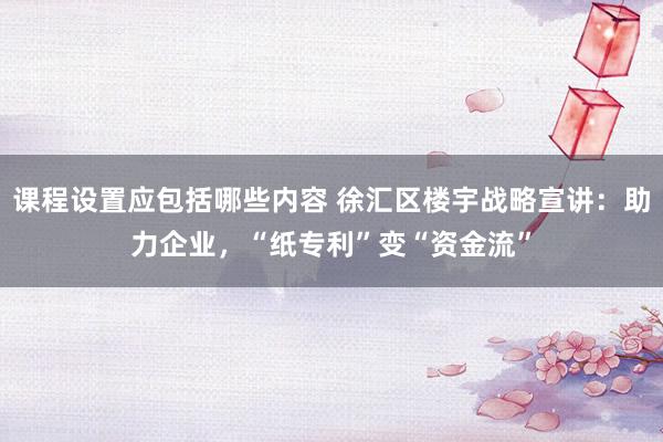 课程设置应包括哪些内容 徐汇区楼宇战略宣讲：助力企业，“纸专利”变“资金流”