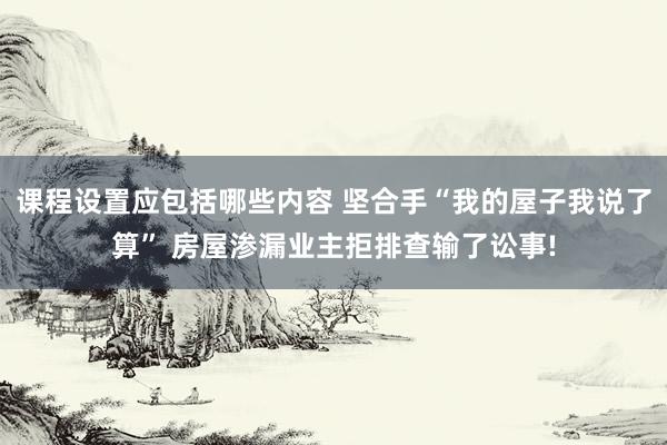 课程设置应包括哪些内容 坚合手“我的屋子我说了算” 房屋渗漏业主拒排查输了讼事!