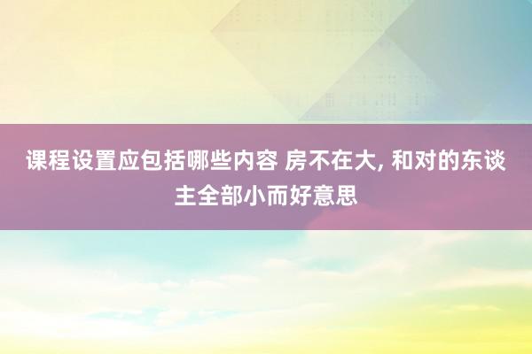 课程设置应包括哪些内容 房不在大, 和对的东谈主全部小而好意思