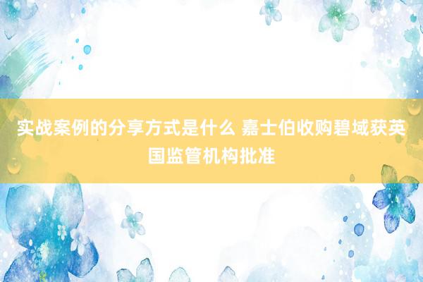 实战案例的分享方式是什么 嘉士伯收购碧域获英国监管机构批准