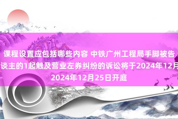 课程设置应包括哪些内容 中铁广州工程局手脚被告/被上诉东谈主的1起触及营业左券纠纷的诉讼将于2024年12月25日开庭