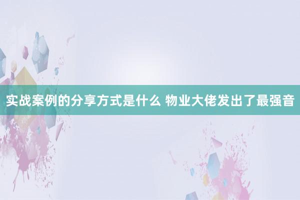 实战案例的分享方式是什么 物业大佬发出了最强音