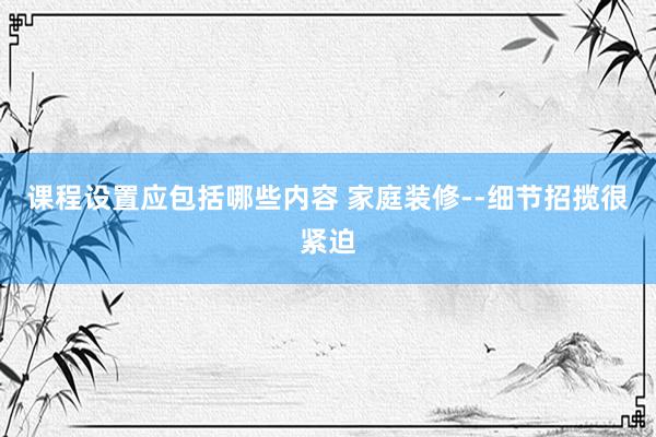 课程设置应包括哪些内容 家庭装修--细节招揽很紧迫