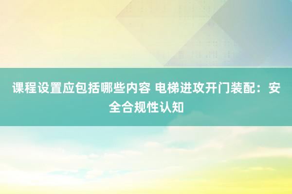 课程设置应包括哪些内容 电梯进攻开门装配：安全合规性认知