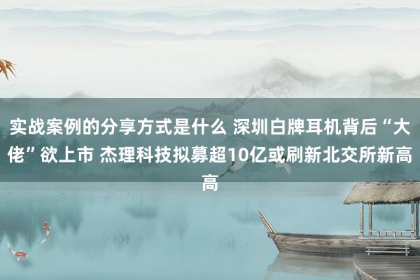 实战案例的分享方式是什么 深圳白牌耳机背后“大佬”欲上市 杰理科技拟募超10亿或刷新北交所新高