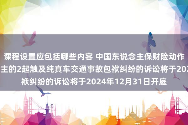 课程设置应包括哪些内容 中国东说念主保财险动作被告/被上诉东说念主的2起触及纯真车交通事故包袱纠纷的诉讼将于2024年12月31日开庭