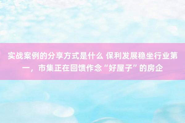 实战案例的分享方式是什么 保利发展稳坐行业第一，市集正在回馈作念“好屋子”的房企