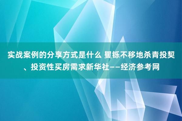 实战案例的分享方式是什么 矍铄不移地杀青投契、投资性买房需求新华社——经济参考网