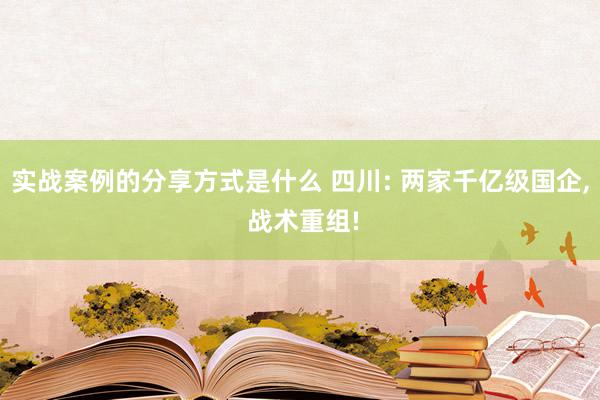 实战案例的分享方式是什么 四川: 两家千亿级国企, 战术重组!