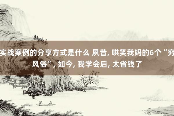 实战案例的分享方式是什么 夙昔, 哄笑我妈的6个“穷风俗”, 如今, 我学会后, 太省钱了