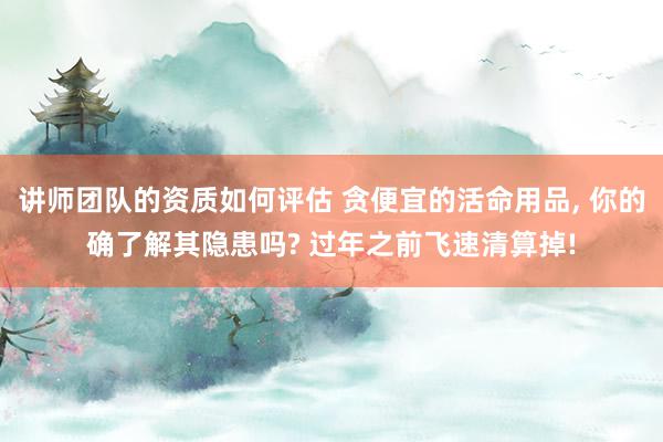 讲师团队的资质如何评估 贪便宜的活命用品, 你的确了解其隐患吗? 过年之前飞速清算掉!