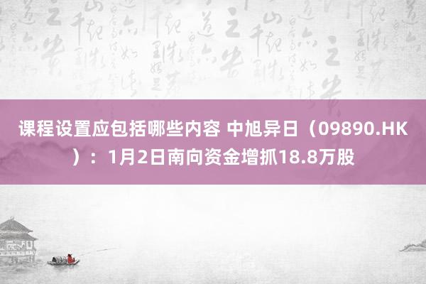 课程设置应包括哪些内容 中旭异日（09890.HK）：1月2日南向资金增抓18.8万股