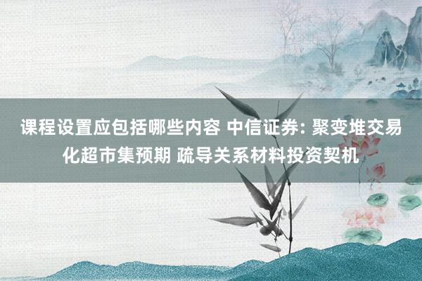 课程设置应包括哪些内容 中信证券: 聚变堆交易化超市集预期 疏导关系材料投资契机