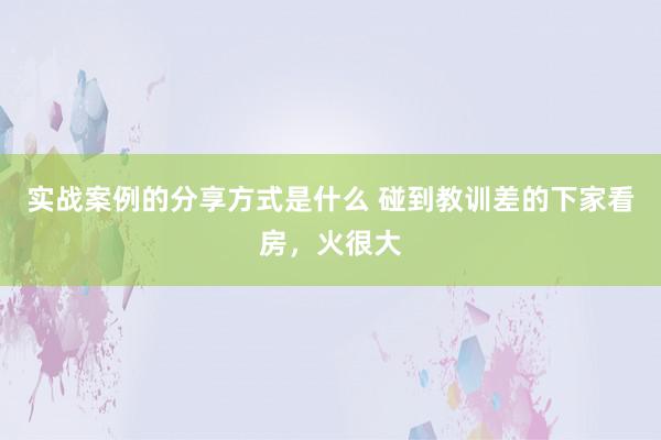 实战案例的分享方式是什么 碰到教训差的下家看房，火很大