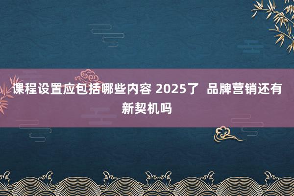 课程设置应包括哪些内容 2025了  品牌营销还有新契机吗