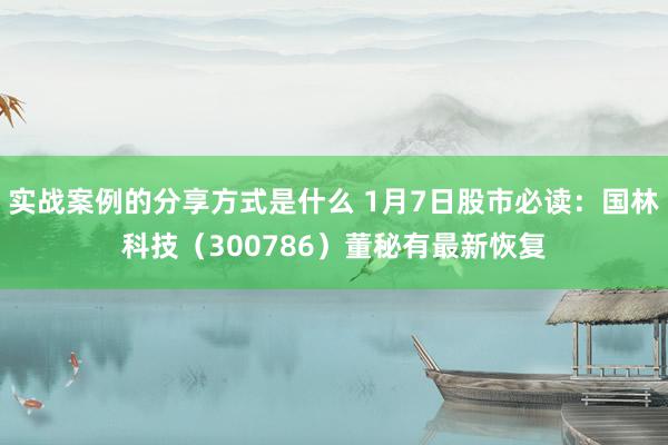 实战案例的分享方式是什么 1月7日股市必读：国林科技（300786）董秘有最新恢复