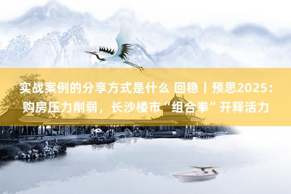 实战案例的分享方式是什么 回稳丨预思2025：购房压力削弱，长沙楼市“组合拳”开释活力