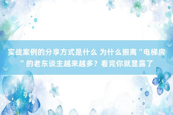 实战案例的分享方式是什么 为什么搬离“电梯房”的老东谈主越来越多？看完你就显露了