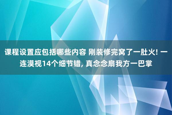 课程设置应包括哪些内容 刚装修完窝了一肚火! 一连漠视14个细节错, 真念念扇我方一巴掌