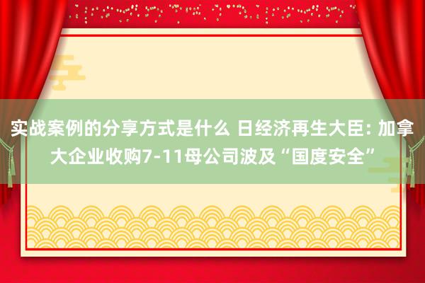 实战案例的分享方式是什么 日经济再生大臣: 加拿大企业收购7-11母公司波及“国度安全”