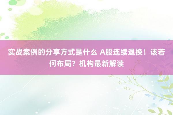 实战案例的分享方式是什么 A股连续退换！该若何布局？机构最新解读