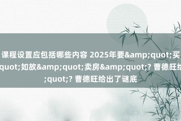 课程设置应包括哪些内容 2025年要&quot;买房&quot;如故&quot;卖房&quot;? 曹德旺给出了谜底