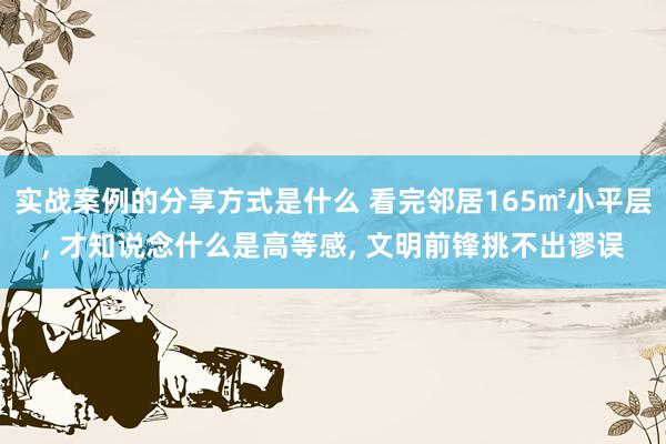 实战案例的分享方式是什么 看完邻居165㎡小平层, 才知说念什么是高等感, 文明前锋挑不出谬误