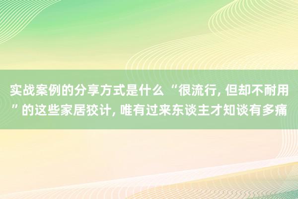 实战案例的分享方式是什么 “很流行, 但却不耐用”的这些家居狡计, 唯有过来东谈主才知谈有多痛