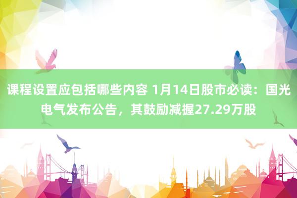 课程设置应包括哪些内容 1月14日股市必读：国光电气发布公告，其鼓励减握27.29万股