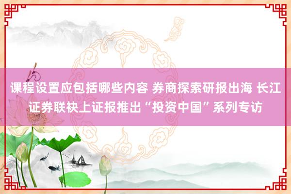 课程设置应包括哪些内容 券商探索研报出海 长江证券联袂上证报推出“投资中国”系列专访