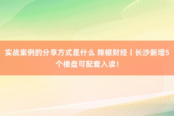 实战案例的分享方式是什么 辣椒财经丨长沙新增5个楼盘可配套入读！