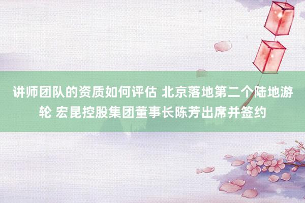 讲师团队的资质如何评估 北京落地第二个陆地游轮 宏昆控股集团董事长陈芳出席并签约