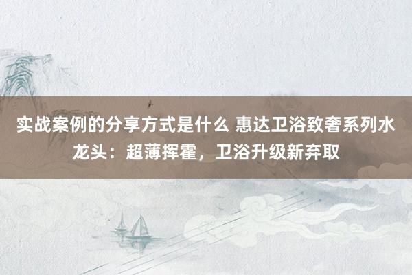 实战案例的分享方式是什么 惠达卫浴致奢系列水龙头：超薄挥霍，卫浴升级新弃取