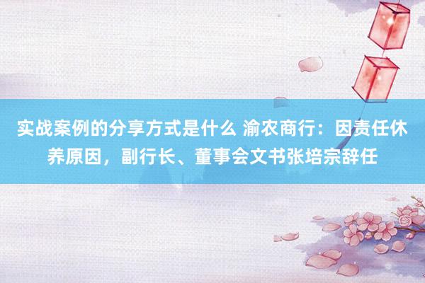 实战案例的分享方式是什么 渝农商行：因责任休养原因，副行长、董事会文书张培宗辞任