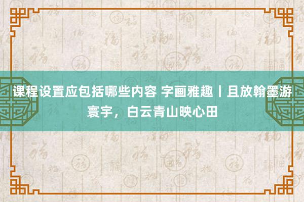 课程设置应包括哪些内容 字画雅趣丨且放翰墨游寰宇，白云青山映心田