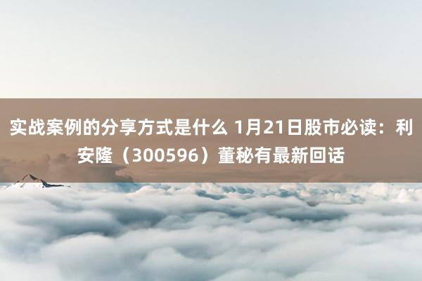 实战案例的分享方式是什么 1月21日股市必读：利安隆（300596）董秘有最新回话