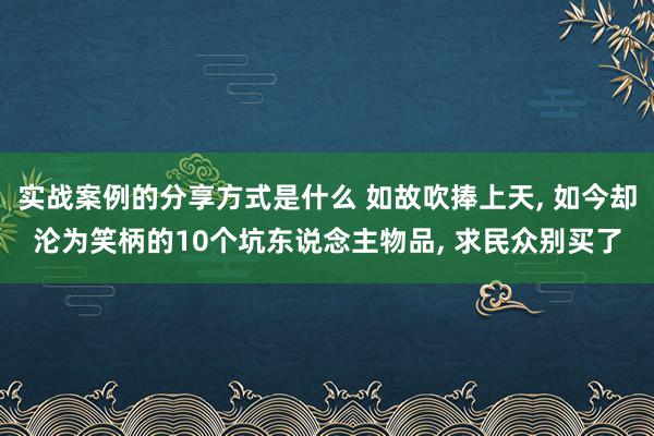 实战案例的分享方式是什么 如故吹捧上天, 如今却沦为笑柄的10个坑东说念主物品, 求民众别买了